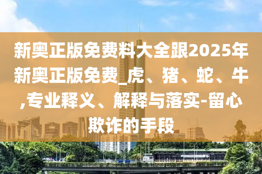 新奥正版免费料大全跟2025年新奥正版免费_虎、猪、蛇、牛,专业释义、解释与落实-留心欺诈的手段